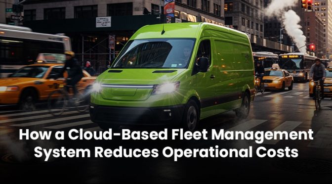 How a Cloud-Based Fleet Management System Reduces Operational Costs